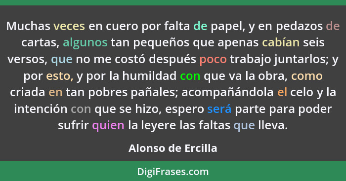 Muchas veces en cuero por falta de papel, y en pedazos de cartas, algunos tan pequeños que apenas cabían seis versos, que no me co... - Alonso de Ercilla