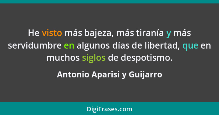 He visto más bajeza, más tiranía y más servidumbre en algunos días de libertad, que en muchos siglos de despotismo.... - Antonio Aparisi y Guijarro