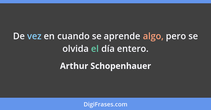 De vez en cuando se aprende algo, pero se olvida el día entero.... - Arthur Schopenhauer