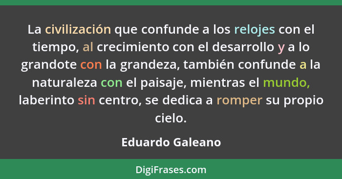 La civilización que confunde a los relojes con el tiempo, al crecimiento con el desarrollo y a lo grandote con la grandeza, también... - Eduardo Galeano