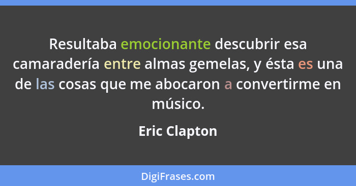 Resultaba emocionante descubrir esa camaradería entre almas gemelas, y ésta es una de las cosas que me abocaron a convertirme en músico... - Eric Clapton