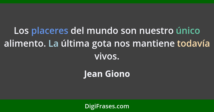 Los placeres del mundo son nuestro único alimento. La última gota nos mantiene todavía vivos.... - Jean Giono