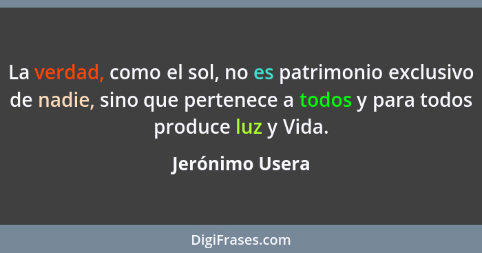 La verdad, como el sol, no es patrimonio exclusivo de nadie, sino que pertenece a todos y para todos produce luz y Vida.... - Jerónimo Usera