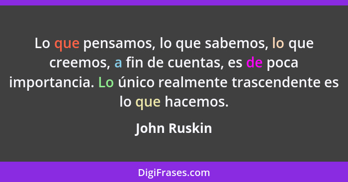 Lo que pensamos, lo que sabemos, lo que creemos, a fin de cuentas, es de poca importancia. Lo único realmente trascendente es lo que hac... - John Ruskin