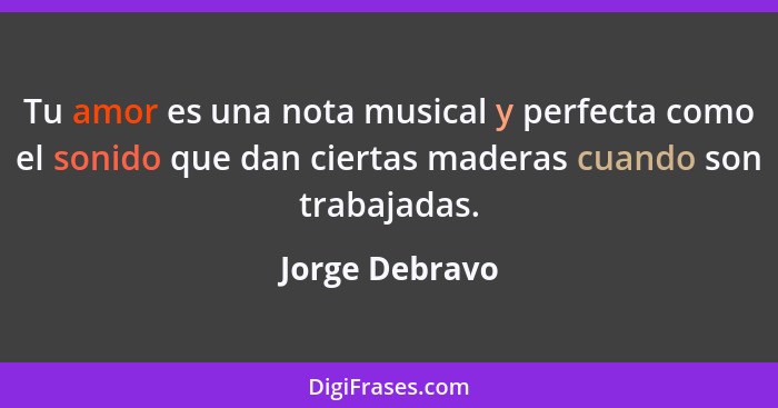 Tu amor es una nota musical y perfecta como el sonido que dan ciertas maderas cuando son trabajadas.... - Jorge Debravo