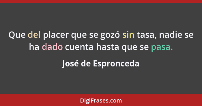 Que del placer que se gozó sin tasa, nadie se ha dado cuenta hasta que se pasa.... - José de Espronceda