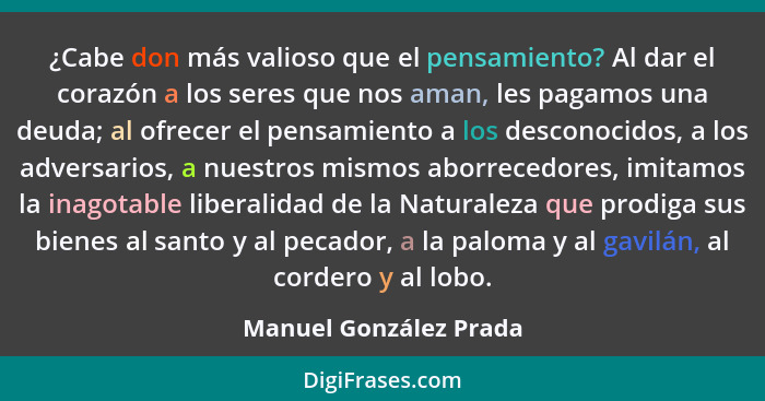 ¿Cabe don más valioso que el pensamiento? Al dar el corazón a los seres que nos aman, les pagamos una deuda; al ofrecer el pen... - Manuel González Prada