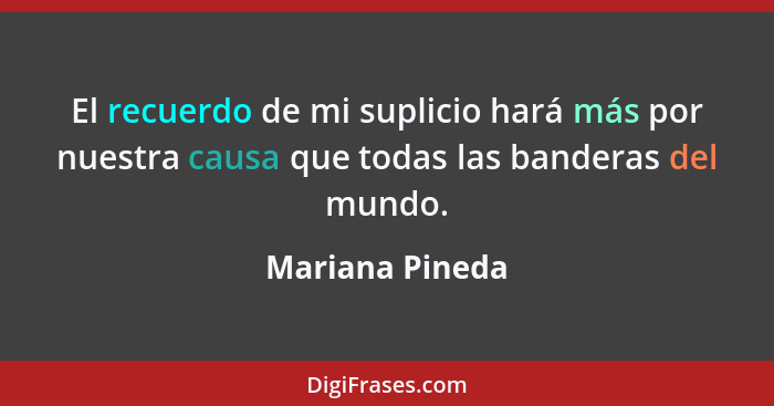 El recuerdo de mi suplicio hará más por nuestra causa que todas las banderas del mundo.... - Mariana Pineda