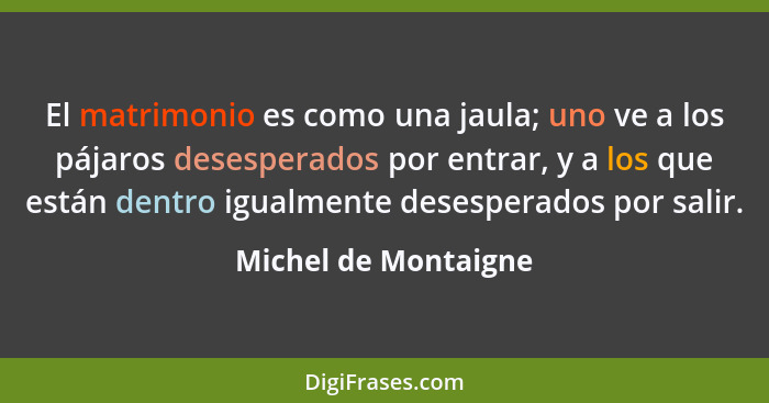 El matrimonio es como una jaula; uno ve a los pájaros desesperados por entrar, y a los que están dentro igualmente desesperados... - Michel de Montaigne