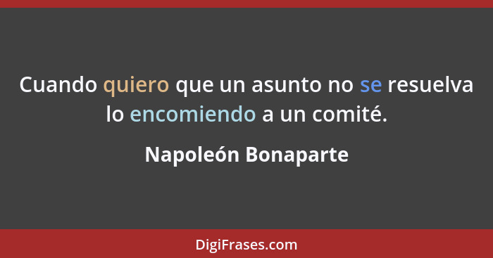 Cuando quiero que un asunto no se resuelva lo encomiendo a un comité.... - Napoleón Bonaparte