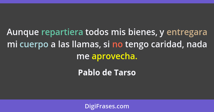 Aunque repartiera todos mis bienes, y entregara mi cuerpo a las llamas, si no tengo caridad, nada me aprovecha.... - Pablo de Tarso