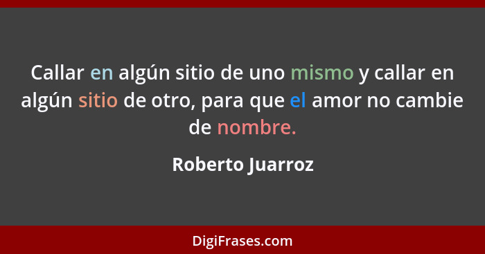 Callar en algún sitio de uno mismo y callar en algún sitio de otro, para que el amor no cambie de nombre.... - Roberto Juarroz