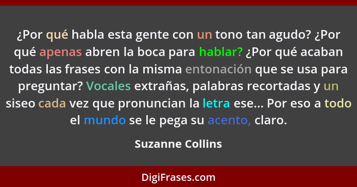 ¿Por qué habla esta gente con un tono tan agudo? ¿Por qué apenas abren la boca para hablar? ¿Por qué acaban todas las frases con la... - Suzanne Collins