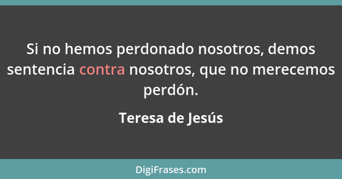 Si no hemos perdonado nosotros, demos sentencia contra nosotros, que no merecemos perdón.... - Teresa de Jesús