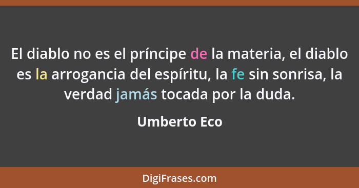 El diablo no es el príncipe de la materia, el diablo es la arrogancia del espíritu, la fe sin sonrisa, la verdad jamás tocada por la dud... - Umberto Eco