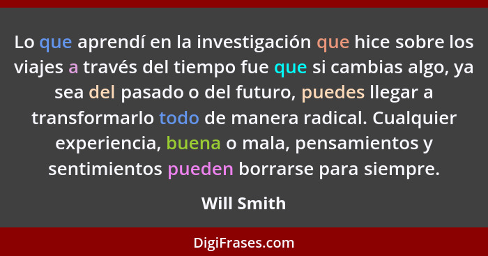 Lo que aprendí en la investigación que hice sobre los viajes a través del tiempo fue que si cambias algo, ya sea del pasado o del futuro,... - Will Smith