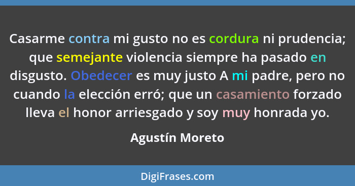 Casarme contra mi gusto no es cordura ni prudencia; que semejante violencia siempre ha pasado en disgusto. Obedecer es muy justo A mi... - Agustín Moreto