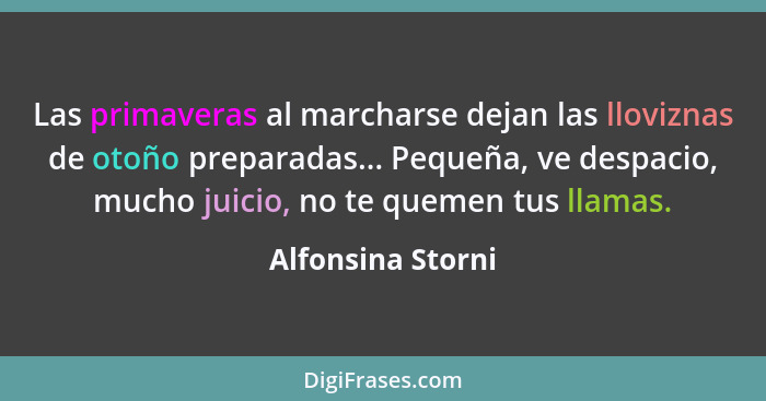 Las primaveras al marcharse dejan las lloviznas de otoño preparadas... Pequeña, ve despacio, mucho juicio, no te quemen tus llamas.... - Alfonsina Storni