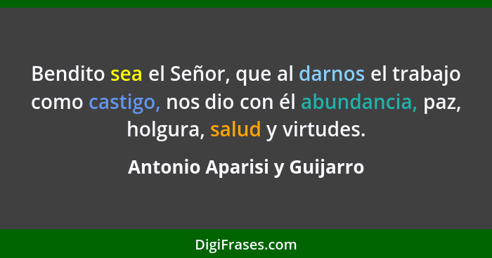 Bendito sea el Señor, que al darnos el trabajo como castigo, nos dio con él abundancia, paz, holgura, salud y virtudes.... - Antonio Aparisi y Guijarro