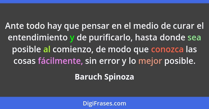 Ante todo hay que pensar en el medio de curar el entendimiento y de purificarlo, hasta donde sea posible al comienzo, de modo que con... - Baruch Spinoza