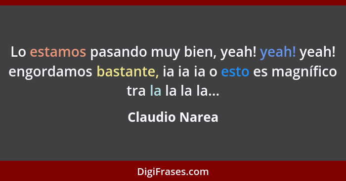 Lo estamos pasando muy bien, yeah! yeah! yeah! engordamos bastante, ia ia ia o esto es magnífico tra la la la la...... - Claudio Narea