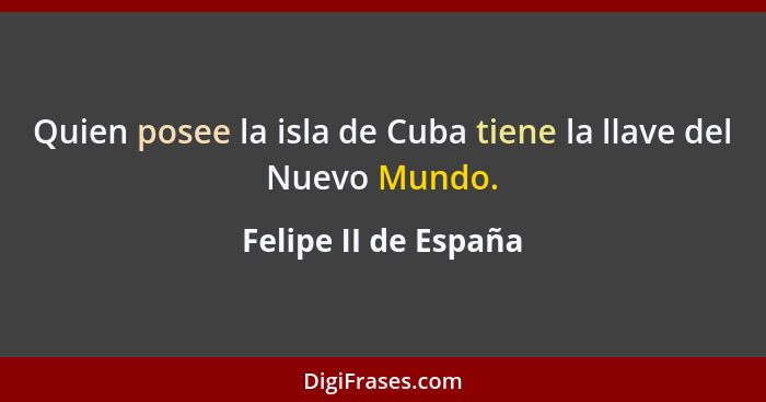 Quien posee la isla de Cuba tiene la llave del Nuevo Mundo.... - Felipe II de España