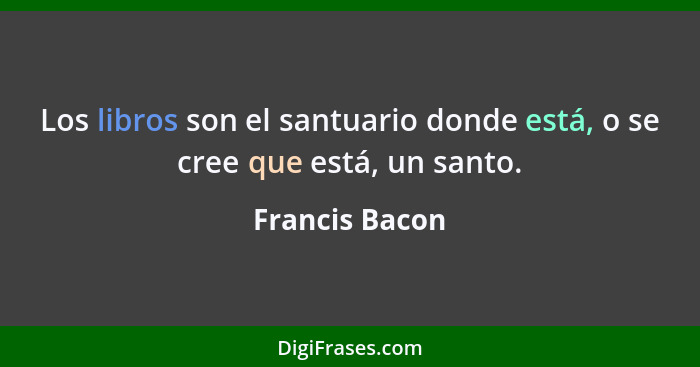 Los libros son el santuario donde está, o se cree que está, un santo.... - Francis Bacon