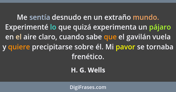 Me sentía desnudo en un extraño mundo. Experimenté lo que quizá experimenta un pájaro en el aire claro, cuando sabe que el gavilán vuela... - H. G. Wells