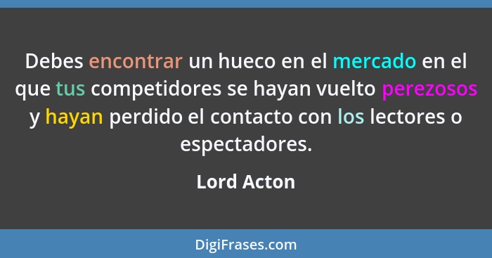 Debes encontrar un hueco en el mercado en el que tus competidores se hayan vuelto perezosos y hayan perdido el contacto con los lectores... - Lord Acton