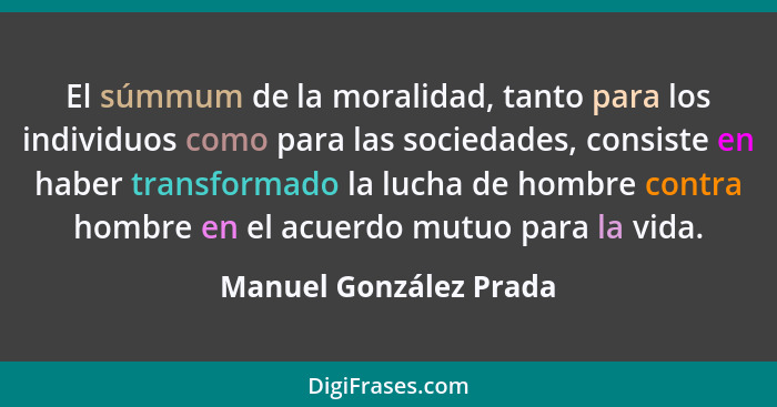 El súmmum de la moralidad, tanto para los individuos como para las sociedades, consiste en haber transformado la lucha de homb... - Manuel González Prada