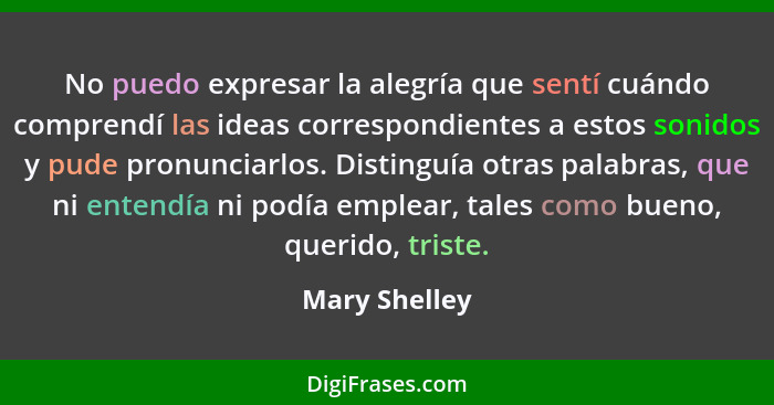 No puedo expresar la alegría que sentí cuándo comprendí las ideas correspondientes a estos sonidos y pude pronunciarlos. Distinguía otr... - Mary Shelley