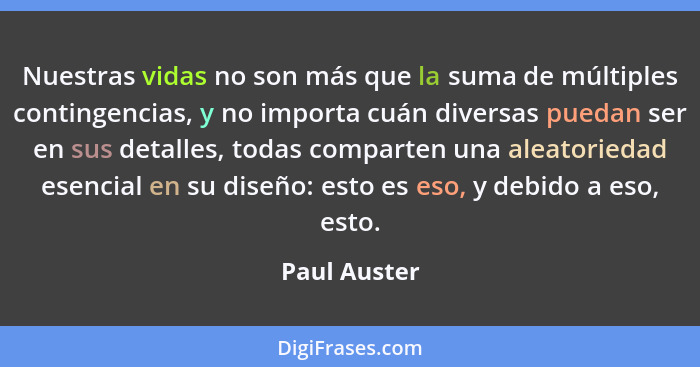 Nuestras vidas no son más que la suma de múltiples contingencias, y no importa cuán diversas puedan ser en sus detalles, todas comparten... - Paul Auster
