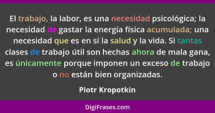 El trabajo, la labor, es una necesidad psicológica; la necesidad de gastar la energía física acumulada; una necesidad que es en sí l... - Piotr Kropotkin