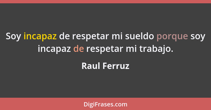 Soy incapaz de respetar mi sueldo porque soy incapaz de respetar mi trabajo.... - Raul Ferruz