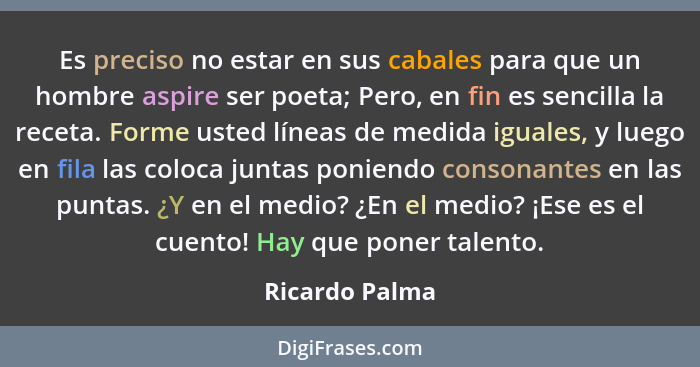 Es preciso no estar en sus cabales para que un hombre aspire ser poeta; Pero, en fin es sencilla la receta. Forme usted líneas de medi... - Ricardo Palma