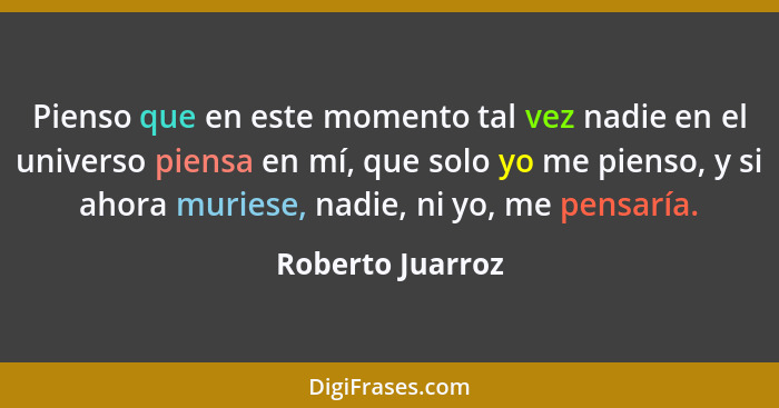 Pienso que en este momento tal vez nadie en el universo piensa en mí, que solo yo me pienso, y si ahora muriese, nadie, ni yo, me pe... - Roberto Juarroz