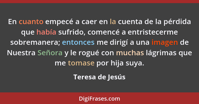 En cuanto empecé a caer en la cuenta de la pérdida que había sufrido, comencé a entristecerme sobremanera; entonces me dirigí a una... - Teresa de Jesús