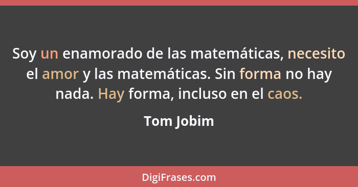 Soy un enamorado de las matemáticas, necesito el amor y las matemáticas. Sin forma no hay nada. Hay forma, incluso en el caos.... - Tom Jobim