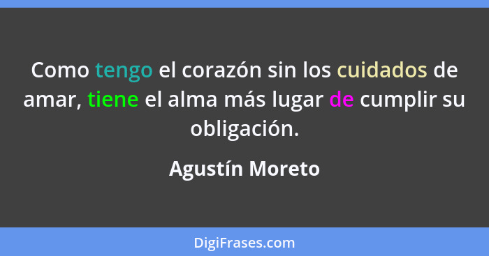 Como tengo el corazón sin los cuidados de amar, tiene el alma más lugar de cumplir su obligación.... - Agustín Moreto