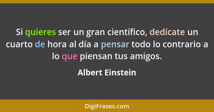 Si quieres ser un gran científico, dedícate un cuarto de hora al día a pensar todo lo contrario a lo que piensan tus amigos.... - Albert Einstein