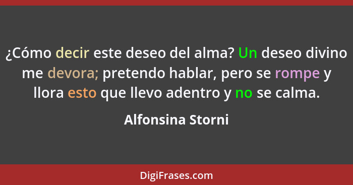 ¿Cómo decir este deseo del alma? Un deseo divino me devora; pretendo hablar, pero se rompe y llora esto que llevo adentro y no se c... - Alfonsina Storni