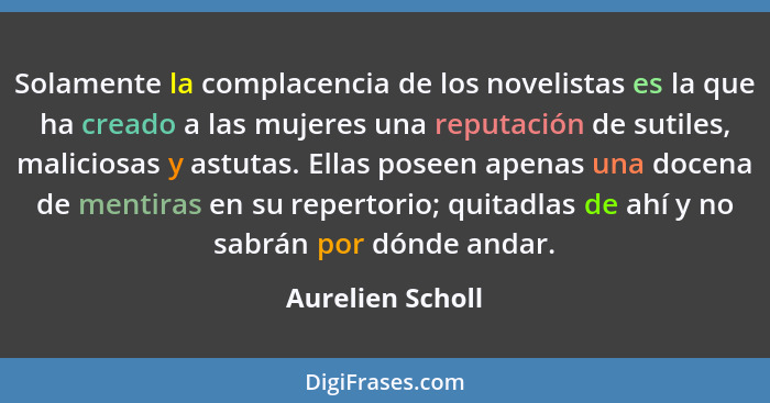 Solamente la complacencia de los novelistas es la que ha creado a las mujeres una reputación de sutiles, maliciosas y astutas. Ellas... - Aurelien Scholl