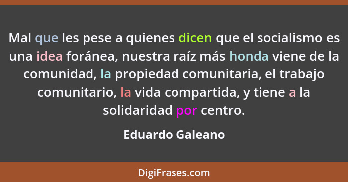Mal que les pese a quienes dicen que el socialismo es una idea foránea, nuestra raíz más honda viene de la comunidad, la propiedad c... - Eduardo Galeano