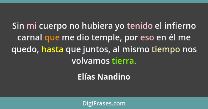 Sin mi cuerpo no hubiera yo tenido el infierno carnal que me dio temple, por eso en él me quedo, hasta que juntos, al mismo tiempo nos... - Elías Nandino