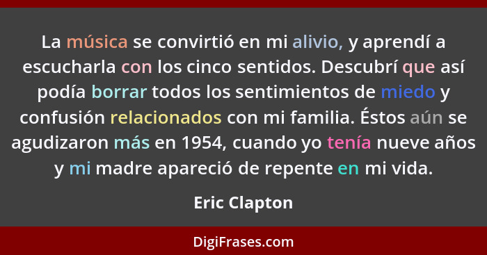 La música se convirtió en mi alivio, y aprendí a escucharla con los cinco sentidos. Descubrí que así podía borrar todos los sentimiento... - Eric Clapton