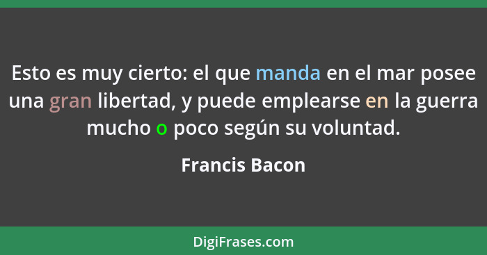 Esto es muy cierto: el que manda en el mar posee una gran libertad, y puede emplearse en la guerra mucho o poco según su voluntad.... - Francis Bacon