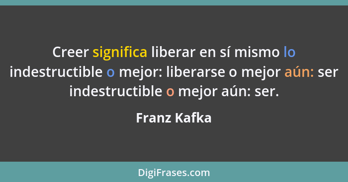 Creer significa liberar en sí mismo lo indestructible o mejor: liberarse o mejor aún: ser indestructible o mejor aún: ser.... - Franz Kafka