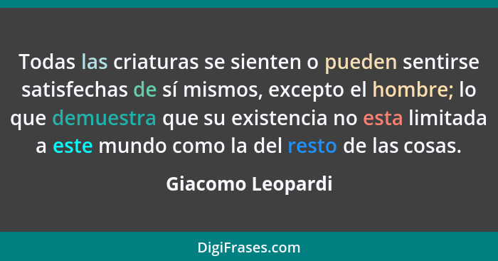 Todas las criaturas se sienten o pueden sentirse satisfechas de sí mismos, excepto el hombre; lo que demuestra que su existencia no... - Giacomo Leopardi