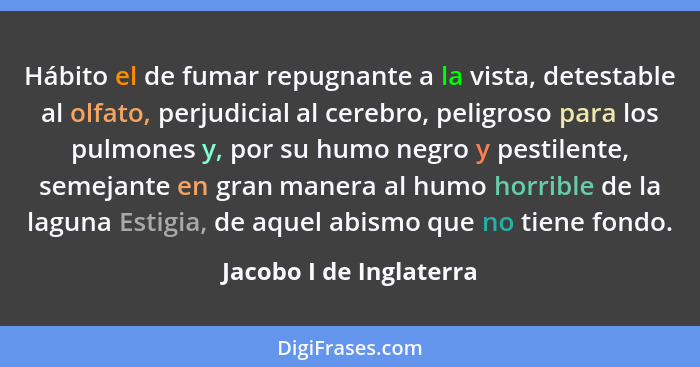 Hábito el de fumar repugnante a la vista, detestable al olfato, perjudicial al cerebro, peligroso para los pulmones y, por su... - Jacobo I de Inglaterra