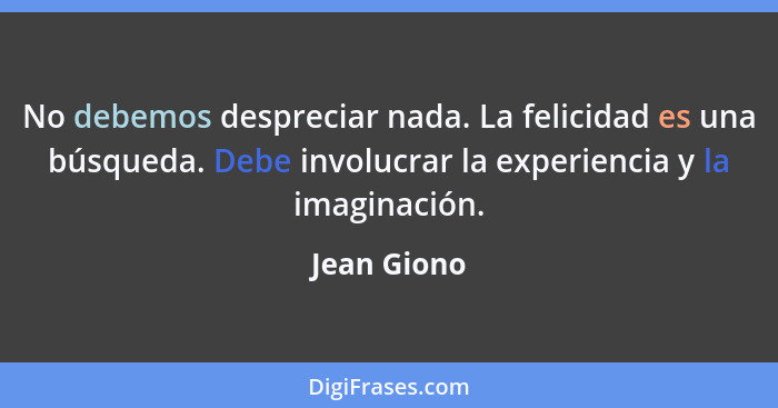 No debemos despreciar nada. La felicidad es una búsqueda. Debe involucrar la experiencia y la imaginación.... - Jean Giono